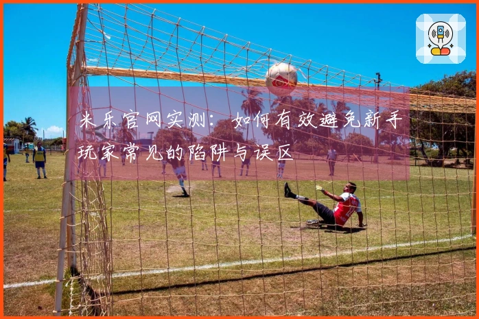 米乐官网实测:如何有效避免新手玩家常见的陷阱与误区