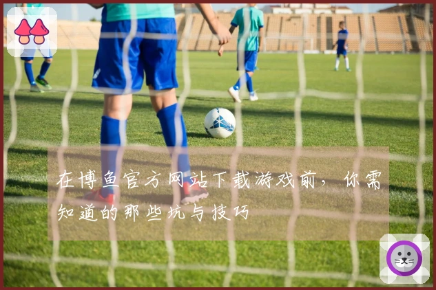 在博鱼官方网站下载游戏前，你需知道的那些坑与技巧