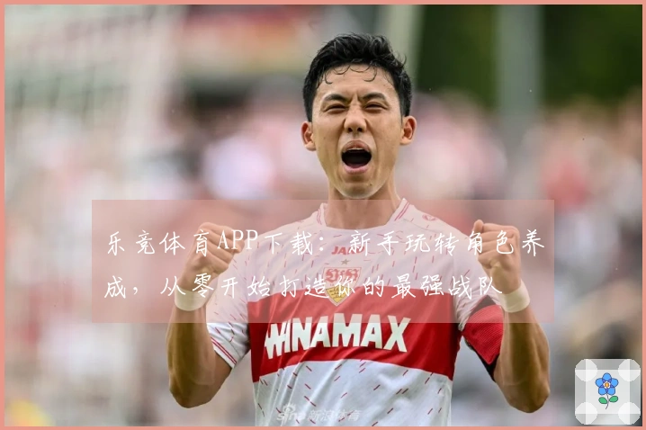 乐竞体育APP下载：新手玩转角色养成，从零开始打造你的最强战队
