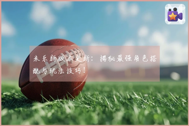米乐新版本更新：揭秘最强角色搭配与玩法技巧！
