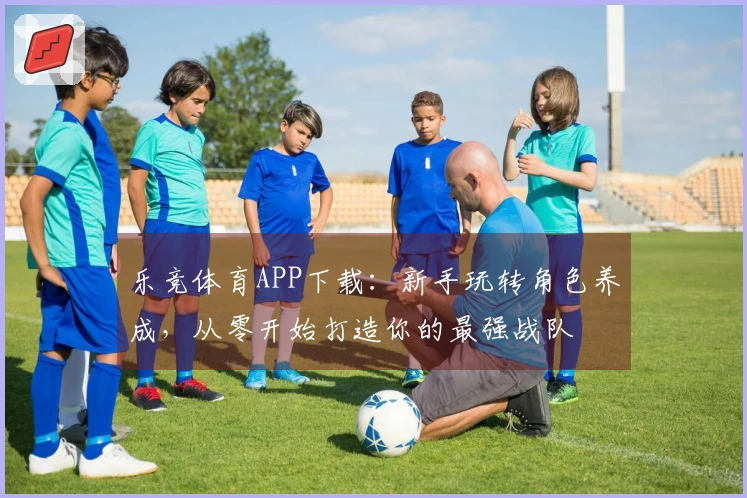 乐竞体育APP下载：新手玩转角色养成，从零开始打造你的最强战队