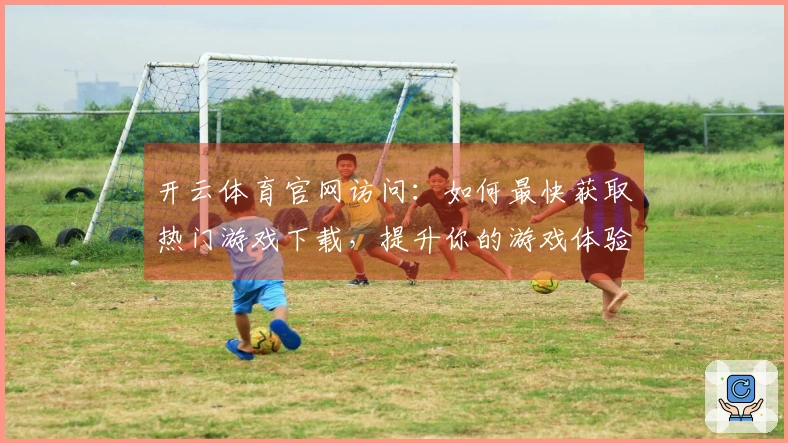 开云体育官网访问：如何最快获取热门游戏下载，提升你的游戏体验